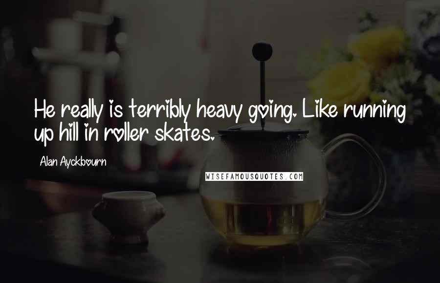 Alan Ayckbourn Quotes: He really is terribly heavy going. Like running up hill in roller skates.