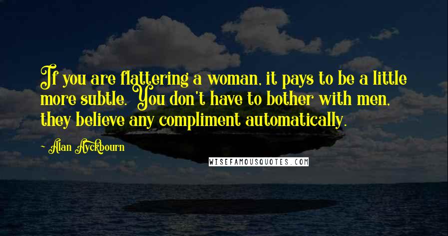 Alan Ayckbourn Quotes: If you are flattering a woman, it pays to be a little more subtle. You don't have to bother with men, they believe any compliment automatically.