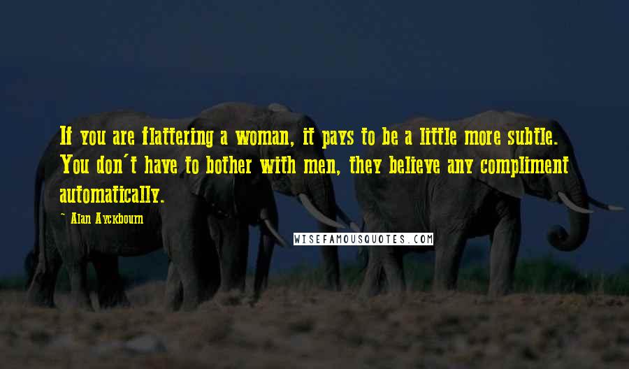 Alan Ayckbourn Quotes: If you are flattering a woman, it pays to be a little more subtle. You don't have to bother with men, they believe any compliment automatically.