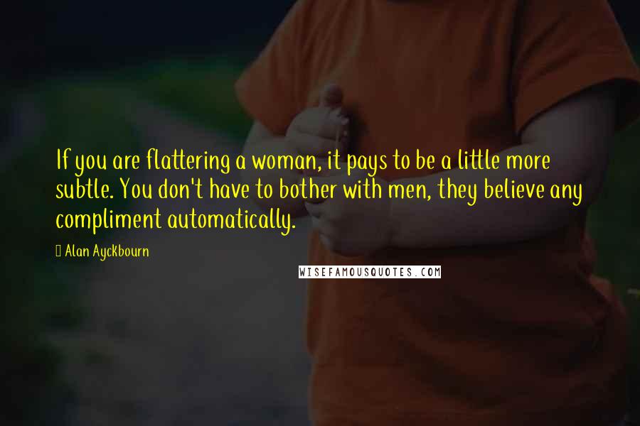 Alan Ayckbourn Quotes: If you are flattering a woman, it pays to be a little more subtle. You don't have to bother with men, they believe any compliment automatically.