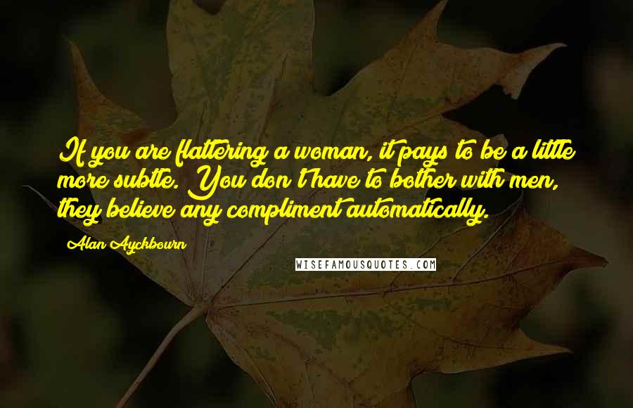 Alan Ayckbourn Quotes: If you are flattering a woman, it pays to be a little more subtle. You don't have to bother with men, they believe any compliment automatically.