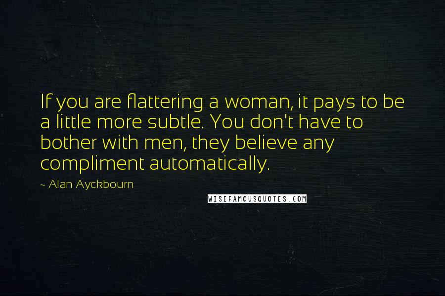 Alan Ayckbourn Quotes: If you are flattering a woman, it pays to be a little more subtle. You don't have to bother with men, they believe any compliment automatically.