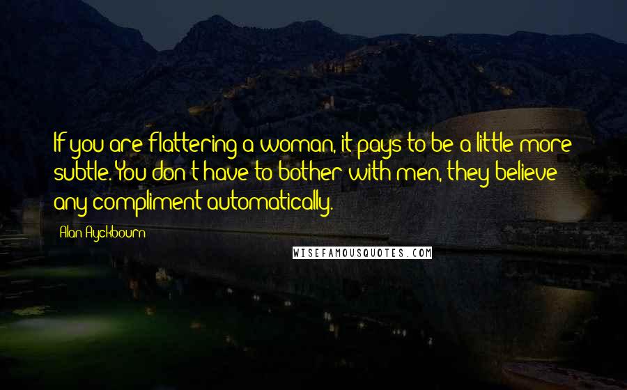 Alan Ayckbourn Quotes: If you are flattering a woman, it pays to be a little more subtle. You don't have to bother with men, they believe any compliment automatically.