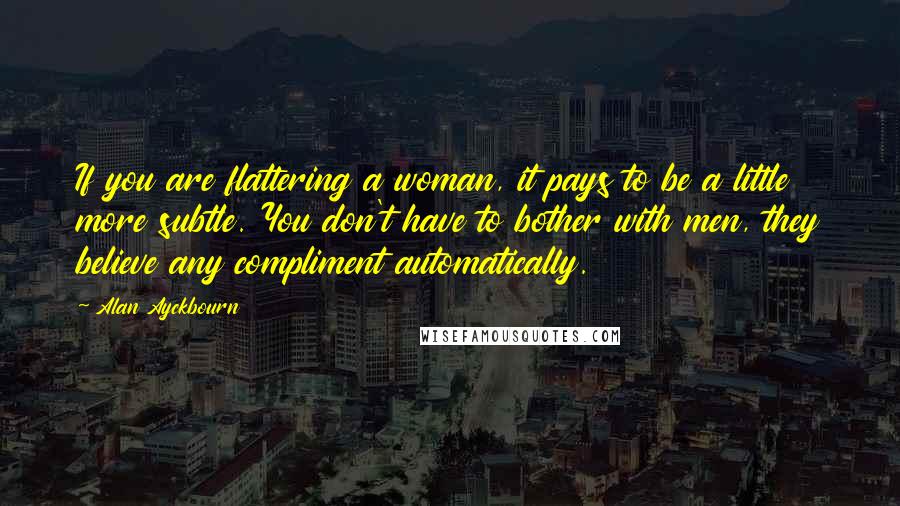 Alan Ayckbourn Quotes: If you are flattering a woman, it pays to be a little more subtle. You don't have to bother with men, they believe any compliment automatically.