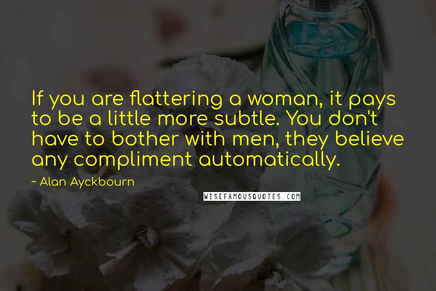 Alan Ayckbourn Quotes: If you are flattering a woman, it pays to be a little more subtle. You don't have to bother with men, they believe any compliment automatically.