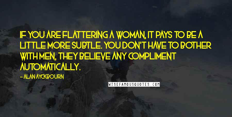 Alan Ayckbourn Quotes: If you are flattering a woman, it pays to be a little more subtle. You don't have to bother with men, they believe any compliment automatically.