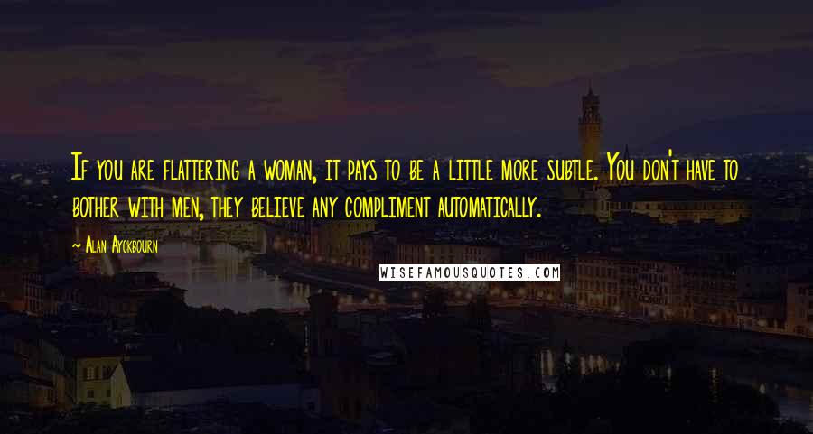 Alan Ayckbourn Quotes: If you are flattering a woman, it pays to be a little more subtle. You don't have to bother with men, they believe any compliment automatically.
