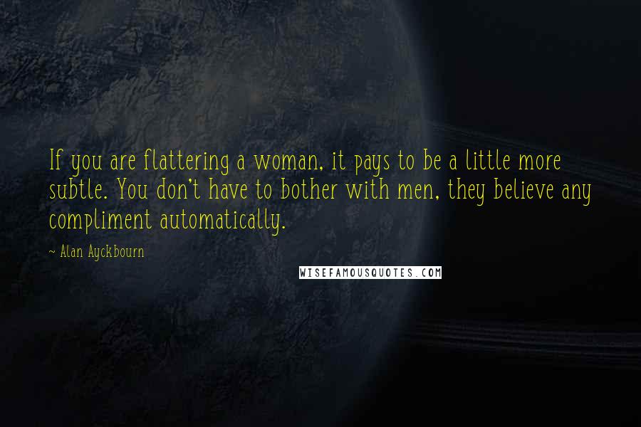 Alan Ayckbourn Quotes: If you are flattering a woman, it pays to be a little more subtle. You don't have to bother with men, they believe any compliment automatically.