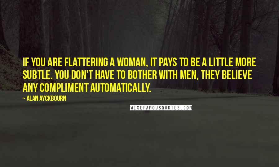 Alan Ayckbourn Quotes: If you are flattering a woman, it pays to be a little more subtle. You don't have to bother with men, they believe any compliment automatically.