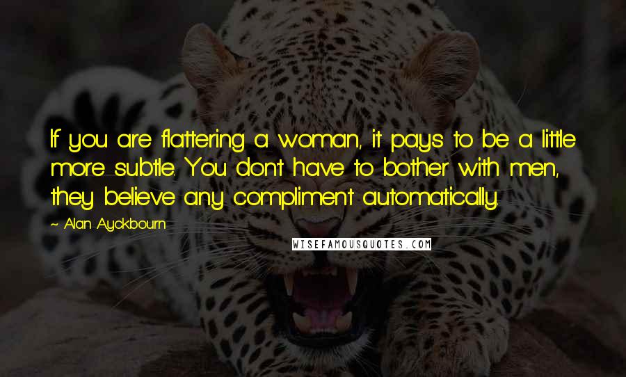 Alan Ayckbourn Quotes: If you are flattering a woman, it pays to be a little more subtle. You don't have to bother with men, they believe any compliment automatically.