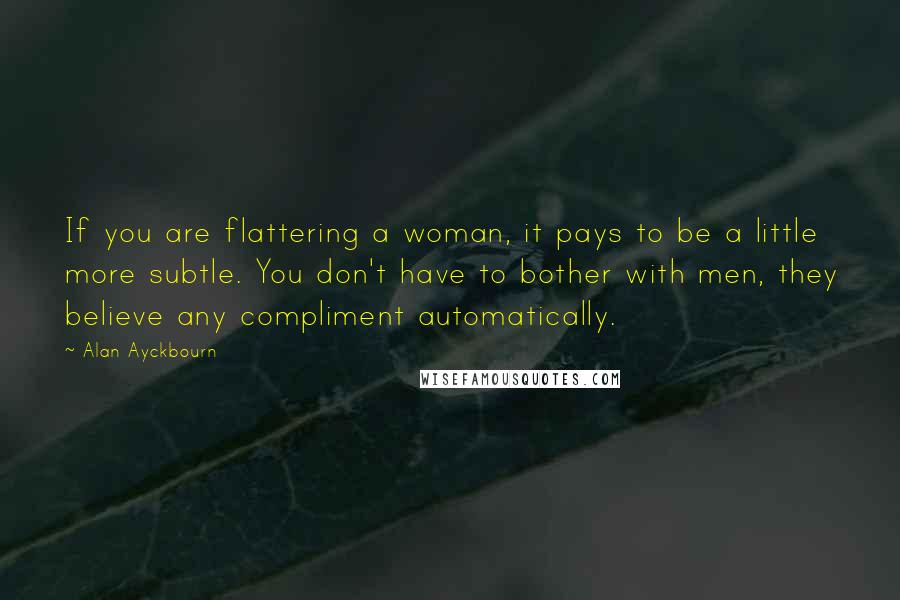 Alan Ayckbourn Quotes: If you are flattering a woman, it pays to be a little more subtle. You don't have to bother with men, they believe any compliment automatically.