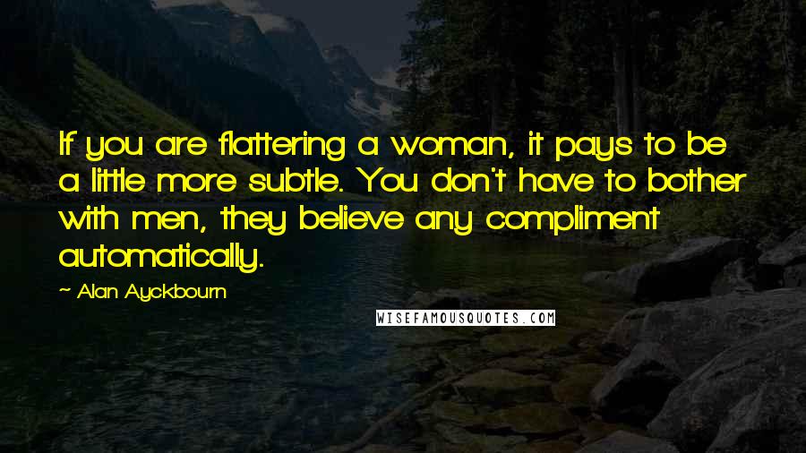 Alan Ayckbourn Quotes: If you are flattering a woman, it pays to be a little more subtle. You don't have to bother with men, they believe any compliment automatically.