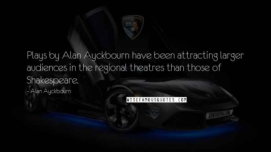 Alan Ayckbourn Quotes: Plays by Alan Ayckbourn have been attracting larger audiences in the regional theatres than those of Shakespeare.