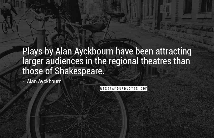 Alan Ayckbourn Quotes: Plays by Alan Ayckbourn have been attracting larger audiences in the regional theatres than those of Shakespeare.