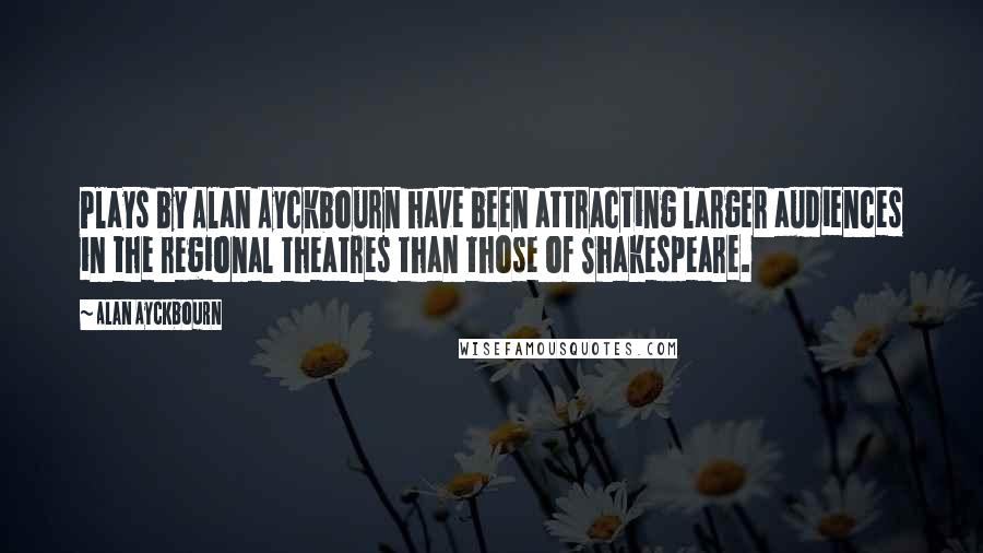 Alan Ayckbourn Quotes: Plays by Alan Ayckbourn have been attracting larger audiences in the regional theatres than those of Shakespeare.