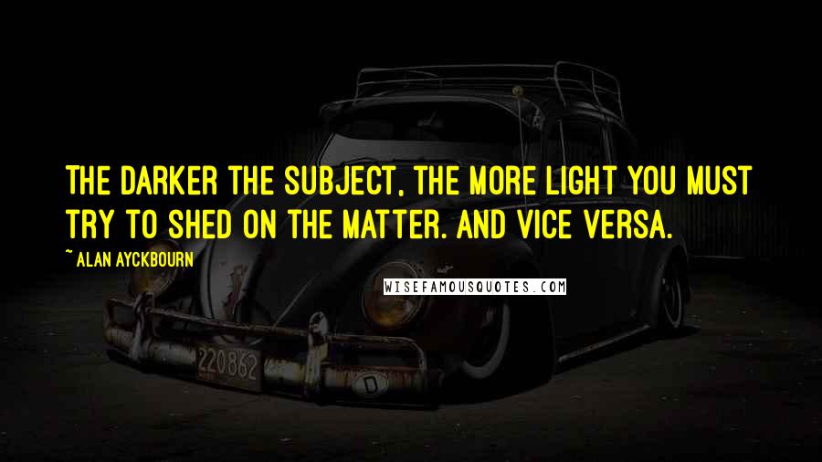 Alan Ayckbourn Quotes: The darker the subject, the more light you must try to shed on the matter. And vice versa.