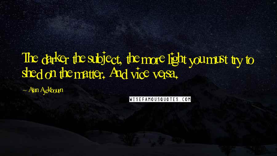 Alan Ayckbourn Quotes: The darker the subject, the more light you must try to shed on the matter. And vice versa.