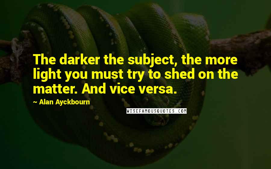 Alan Ayckbourn Quotes: The darker the subject, the more light you must try to shed on the matter. And vice versa.