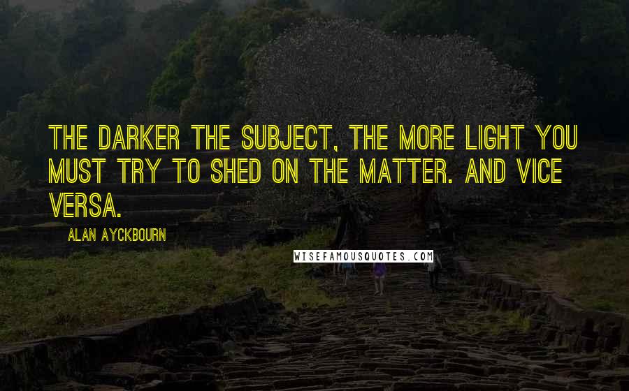 Alan Ayckbourn Quotes: The darker the subject, the more light you must try to shed on the matter. And vice versa.