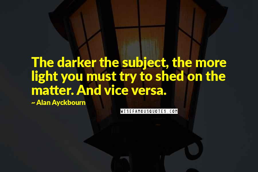 Alan Ayckbourn Quotes: The darker the subject, the more light you must try to shed on the matter. And vice versa.