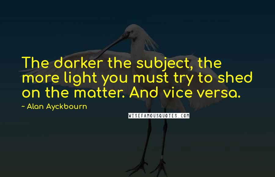 Alan Ayckbourn Quotes: The darker the subject, the more light you must try to shed on the matter. And vice versa.