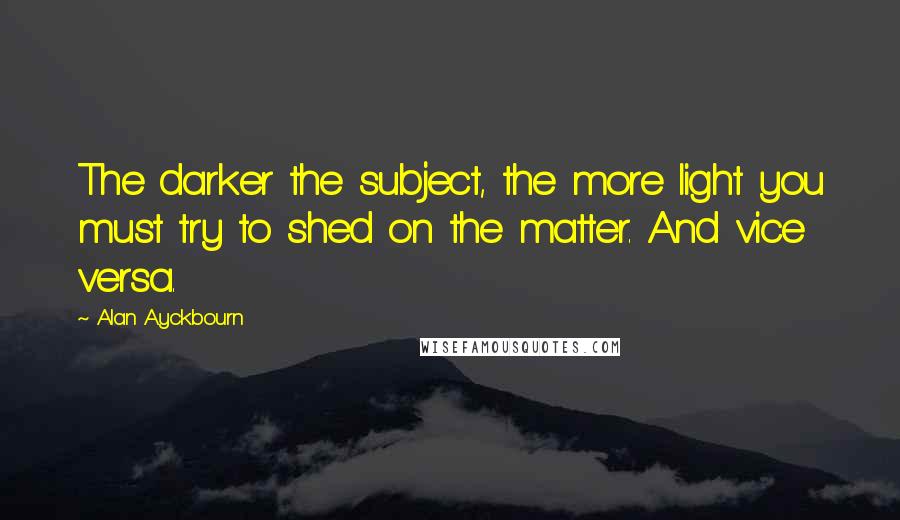 Alan Ayckbourn Quotes: The darker the subject, the more light you must try to shed on the matter. And vice versa.