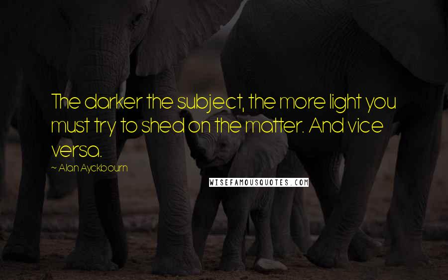 Alan Ayckbourn Quotes: The darker the subject, the more light you must try to shed on the matter. And vice versa.