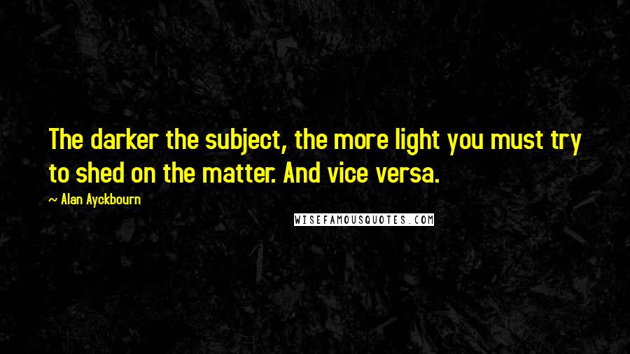 Alan Ayckbourn Quotes: The darker the subject, the more light you must try to shed on the matter. And vice versa.