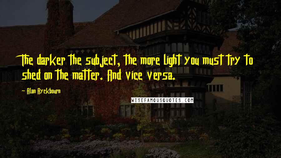 Alan Ayckbourn Quotes: The darker the subject, the more light you must try to shed on the matter. And vice versa.