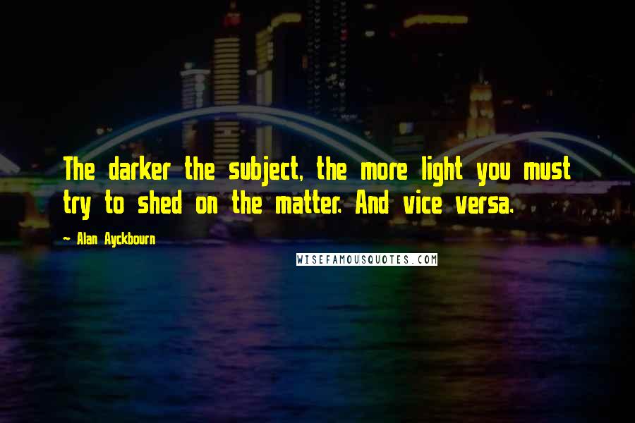 Alan Ayckbourn Quotes: The darker the subject, the more light you must try to shed on the matter. And vice versa.