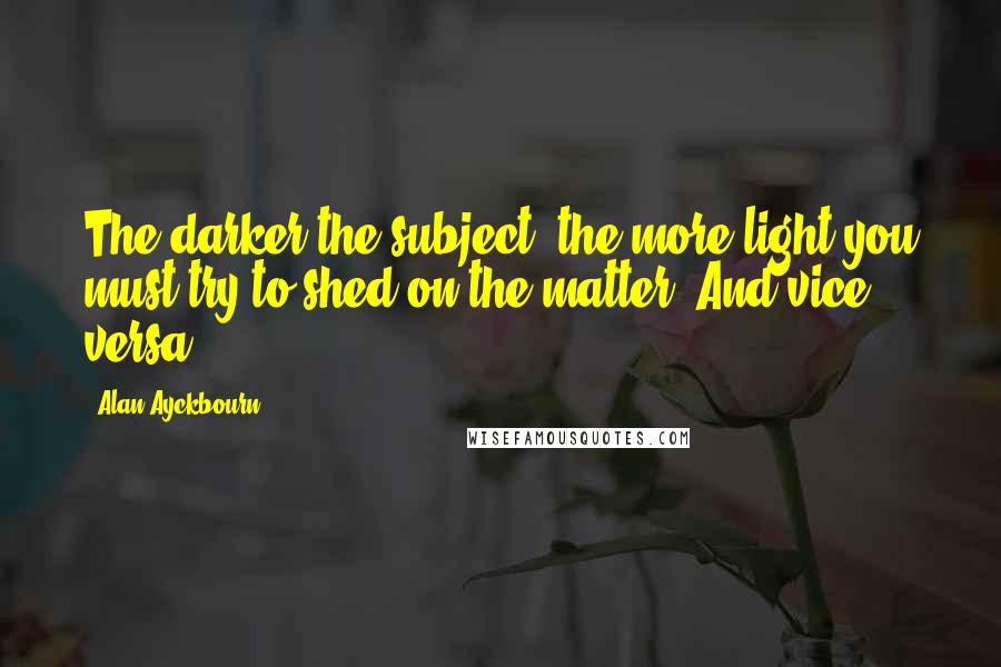 Alan Ayckbourn Quotes: The darker the subject, the more light you must try to shed on the matter. And vice versa.