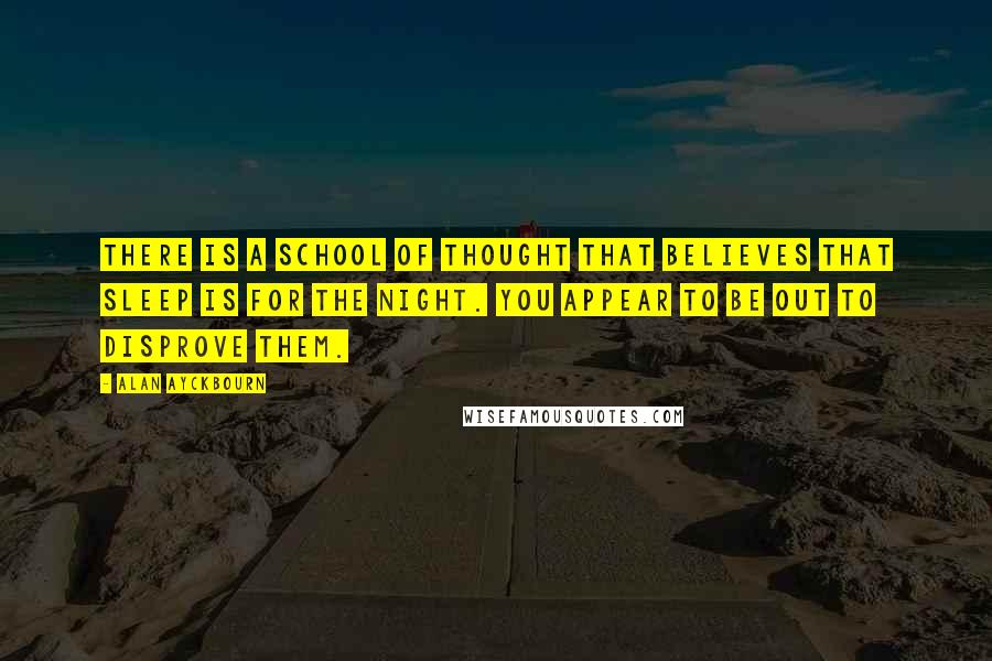 Alan Ayckbourn Quotes: There is a school of thought that believes that sleep is for the night. You appear to be out to disprove them.