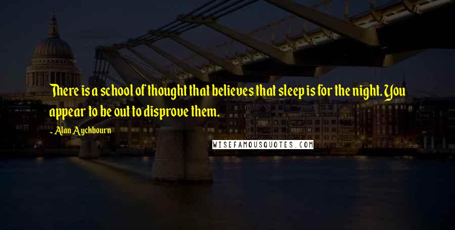 Alan Ayckbourn Quotes: There is a school of thought that believes that sleep is for the night. You appear to be out to disprove them.