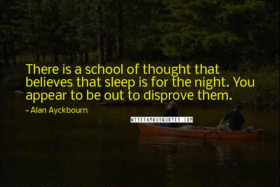 Alan Ayckbourn Quotes: There is a school of thought that believes that sleep is for the night. You appear to be out to disprove them.