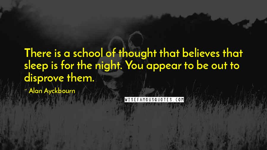Alan Ayckbourn Quotes: There is a school of thought that believes that sleep is for the night. You appear to be out to disprove them.