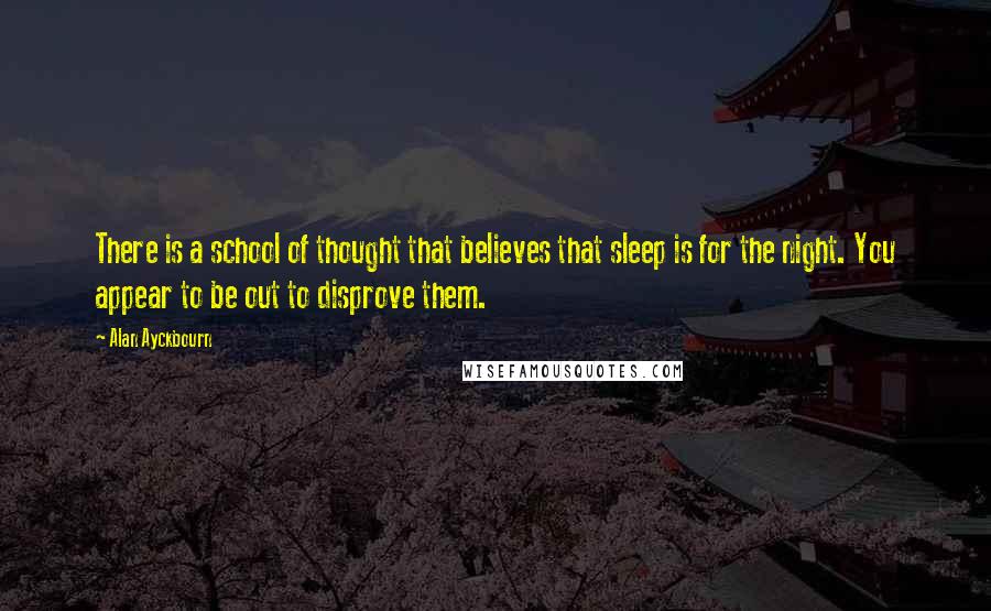 Alan Ayckbourn Quotes: There is a school of thought that believes that sleep is for the night. You appear to be out to disprove them.