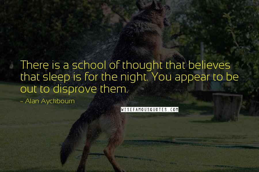 Alan Ayckbourn Quotes: There is a school of thought that believes that sleep is for the night. You appear to be out to disprove them.