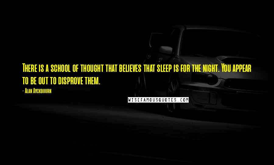 Alan Ayckbourn Quotes: There is a school of thought that believes that sleep is for the night. You appear to be out to disprove them.