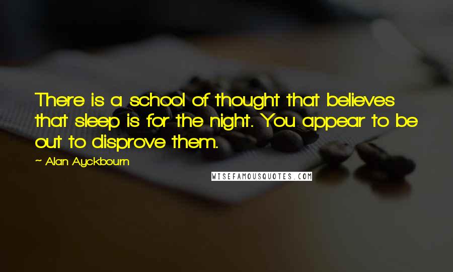 Alan Ayckbourn Quotes: There is a school of thought that believes that sleep is for the night. You appear to be out to disprove them.