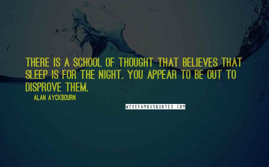 Alan Ayckbourn Quotes: There is a school of thought that believes that sleep is for the night. You appear to be out to disprove them.