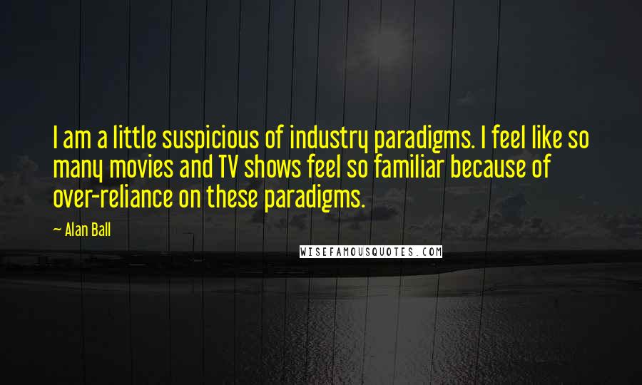 Alan Ball Quotes: I am a little suspicious of industry paradigms. I feel like so many movies and TV shows feel so familiar because of over-reliance on these paradigms.