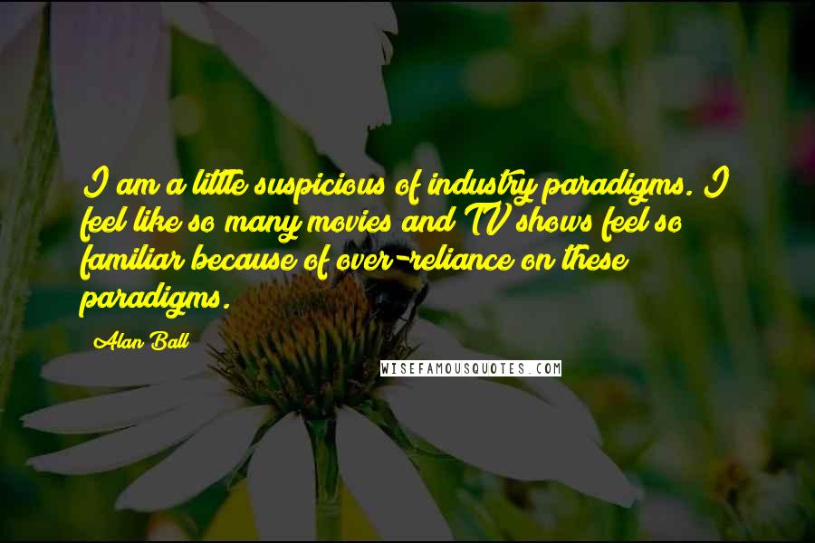 Alan Ball Quotes: I am a little suspicious of industry paradigms. I feel like so many movies and TV shows feel so familiar because of over-reliance on these paradigms.