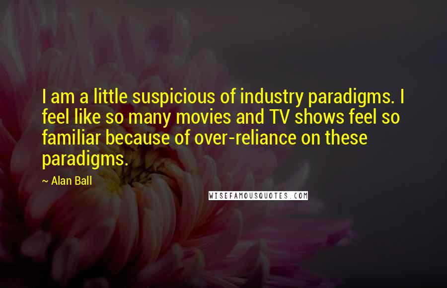 Alan Ball Quotes: I am a little suspicious of industry paradigms. I feel like so many movies and TV shows feel so familiar because of over-reliance on these paradigms.