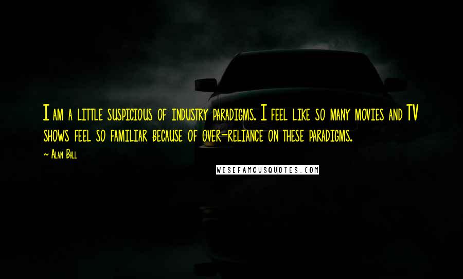 Alan Ball Quotes: I am a little suspicious of industry paradigms. I feel like so many movies and TV shows feel so familiar because of over-reliance on these paradigms.