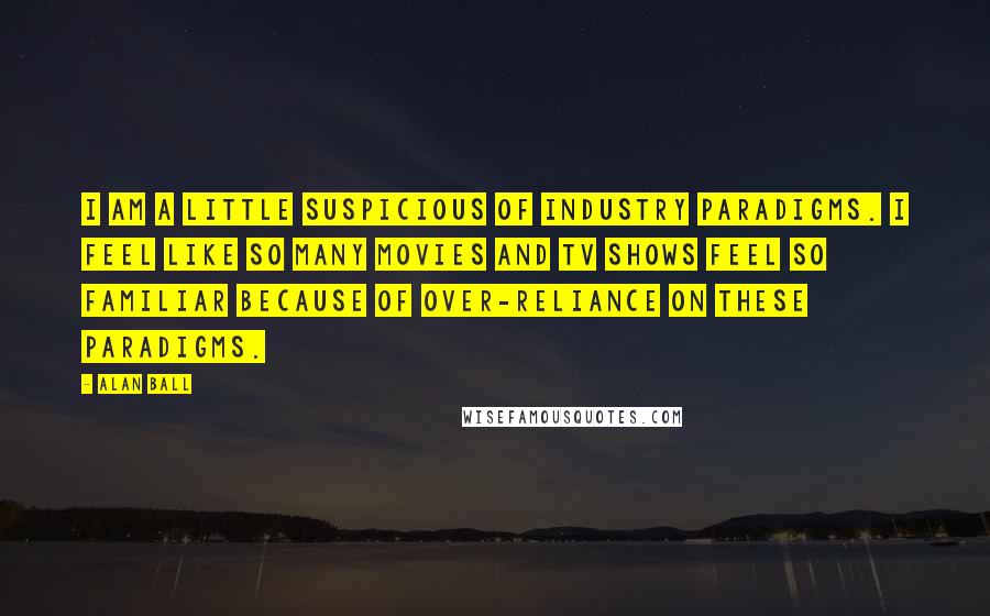 Alan Ball Quotes: I am a little suspicious of industry paradigms. I feel like so many movies and TV shows feel so familiar because of over-reliance on these paradigms.