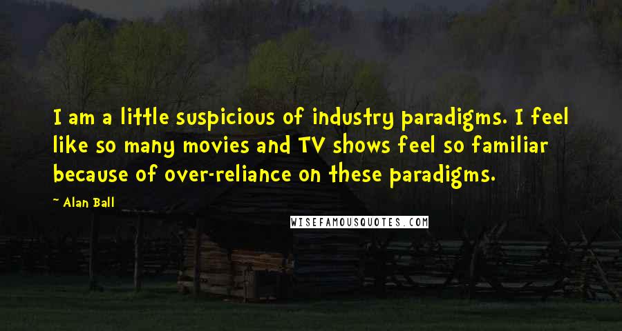 Alan Ball Quotes: I am a little suspicious of industry paradigms. I feel like so many movies and TV shows feel so familiar because of over-reliance on these paradigms.