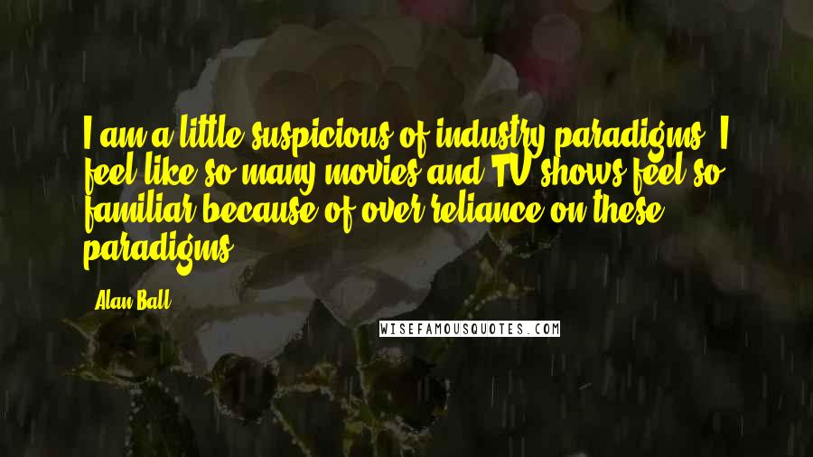 Alan Ball Quotes: I am a little suspicious of industry paradigms. I feel like so many movies and TV shows feel so familiar because of over-reliance on these paradigms.