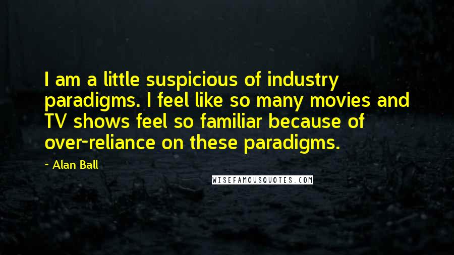 Alan Ball Quotes: I am a little suspicious of industry paradigms. I feel like so many movies and TV shows feel so familiar because of over-reliance on these paradigms.