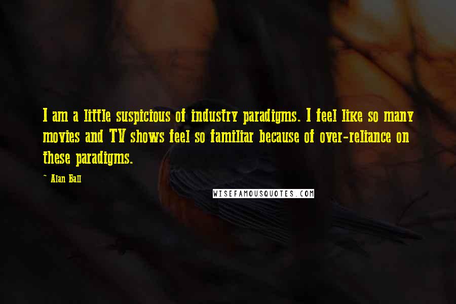 Alan Ball Quotes: I am a little suspicious of industry paradigms. I feel like so many movies and TV shows feel so familiar because of over-reliance on these paradigms.