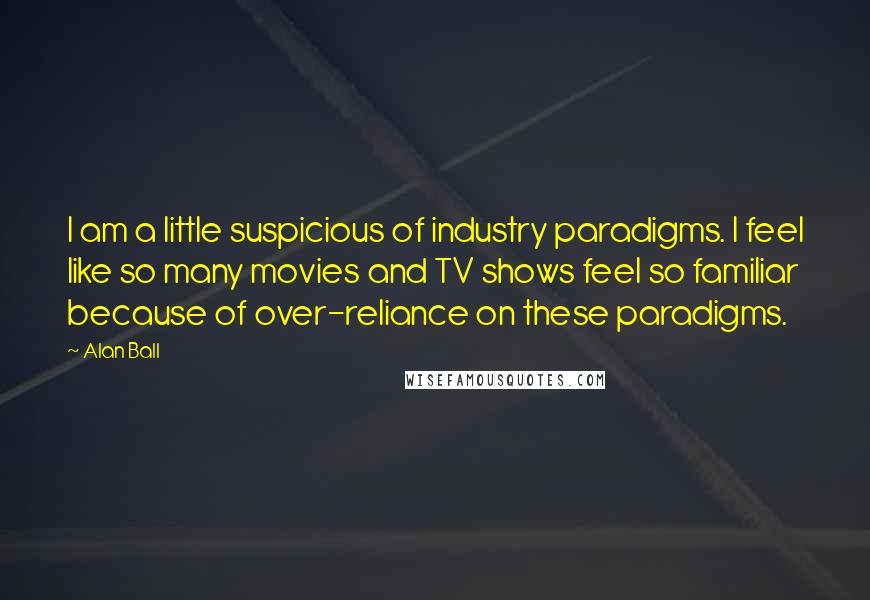 Alan Ball Quotes: I am a little suspicious of industry paradigms. I feel like so many movies and TV shows feel so familiar because of over-reliance on these paradigms.